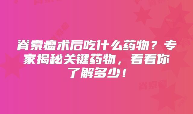 脊索瘤术后吃什么药物？专家揭秘关键药物，看看你了解多少！