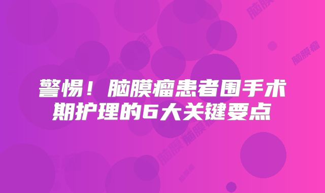 警惕！脑膜瘤患者围手术期护理的6大关键要点