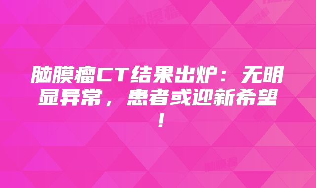 脑膜瘤CT结果出炉：无明显异常，患者或迎新希望！