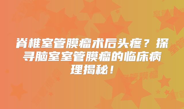 脊椎室管膜瘤术后头疼？探寻脑室室管膜瘤的临床病理揭秘！