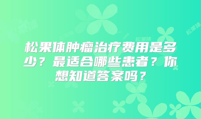 松果体肿瘤治疗费用是多少？最适合哪些患者？你想知道答案吗？
