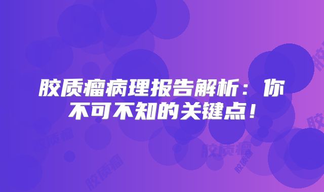 胶质瘤病理报告解析：你不可不知的关键点！