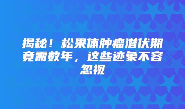 揭秘！松果体肿瘤潜伏期竟需数年，这些迹象不容忽视