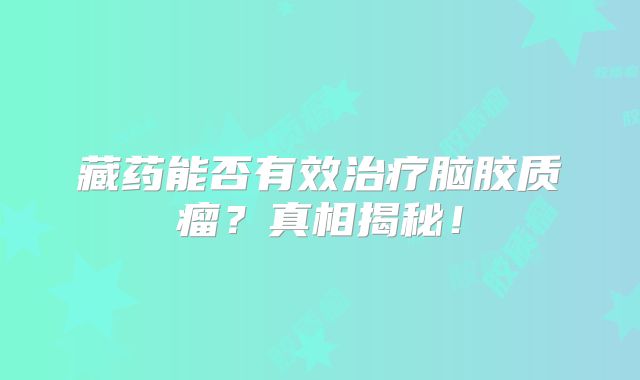 藏药能否有效治疗脑胶质瘤？真相揭秘！