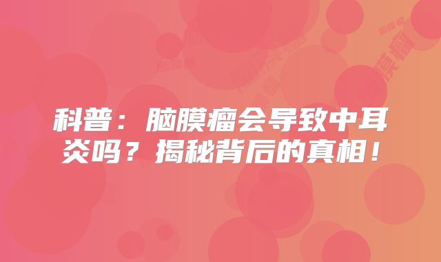 科普：脑膜瘤会导致中耳炎吗？揭秘背后的真相！