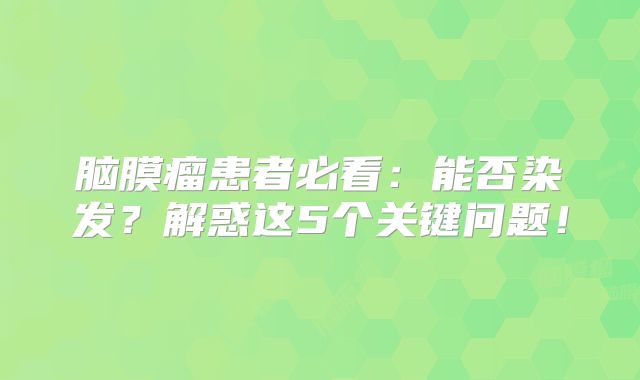 脑膜瘤患者必看：能否染发？解惑这5个关键问题！