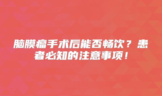 脑膜瘤手术后能否畅饮？患者必知的注意事项！