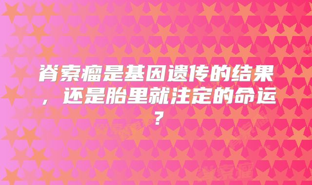 脊索瘤是基因遗传的结果，还是胎里就注定的命运？