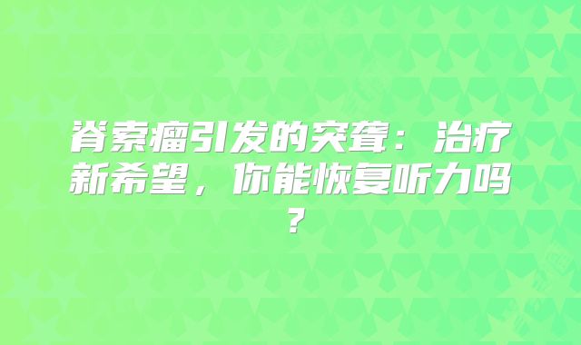 脊索瘤引发的突聋：治疗新希望，你能恢复听力吗？