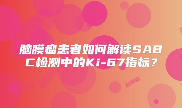 脑膜瘤患者如何解读SABC检测中的Ki-67指标？