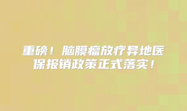 重磅！脑膜瘤放疗异地医保报销政策正式落实！
