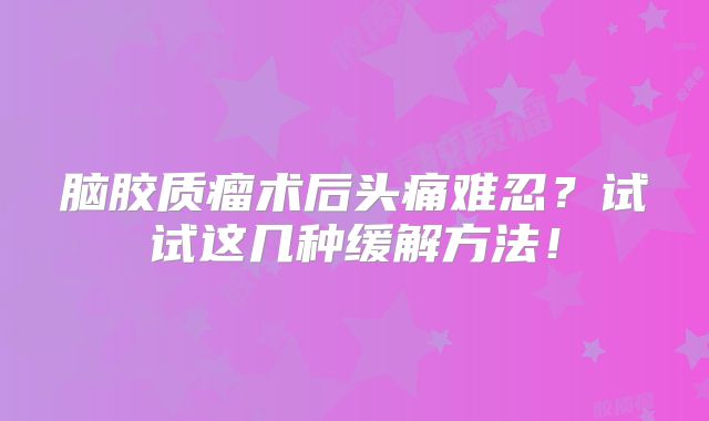 脑胶质瘤术后头痛难忍？试试这几种缓解方法！