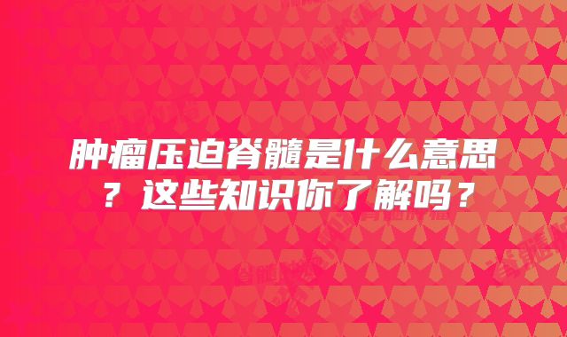 肿瘤压迫脊髓是什么意思？这些知识你了解吗？