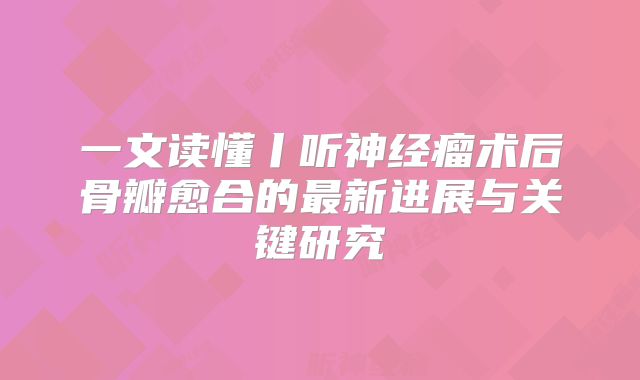 一文读懂丨听神经瘤术后骨瓣愈合的最新进展与关键研究