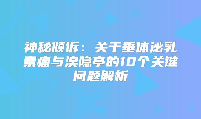 神秘倾诉：关于垂体泌乳素瘤与溴隐亭的10个关键问题解析