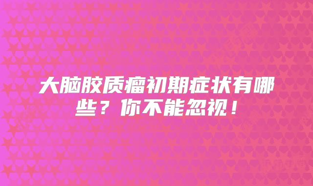 大脑胶质瘤初期症状有哪些？你不能忽视！