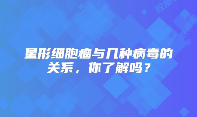 星形细胞瘤与几种病毒的关系，你了解吗？