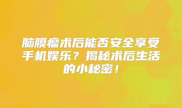 脑膜瘤术后能否安全享受手机娱乐？揭秘术后生活的小秘密！