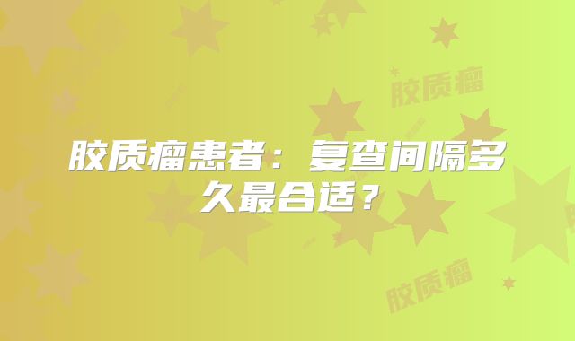 胶质瘤患者：复查间隔多久最合适？