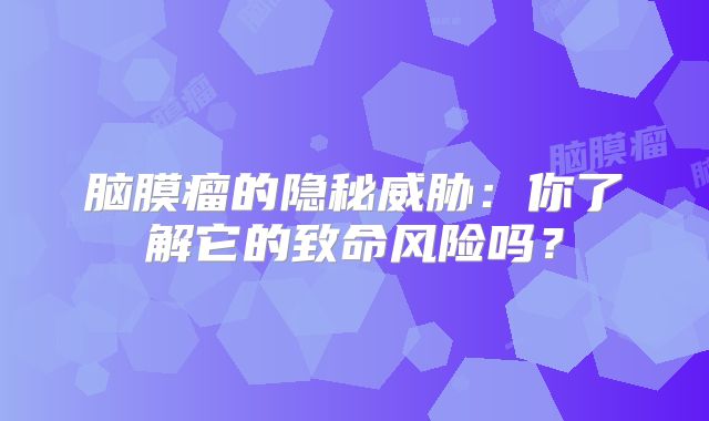 脑膜瘤的隐秘威胁：你了解它的致命风险吗？