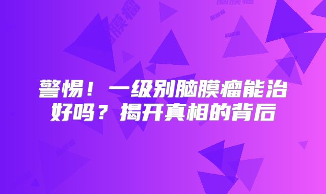 警惕！一级别脑膜瘤能治好吗？揭开真相的背后