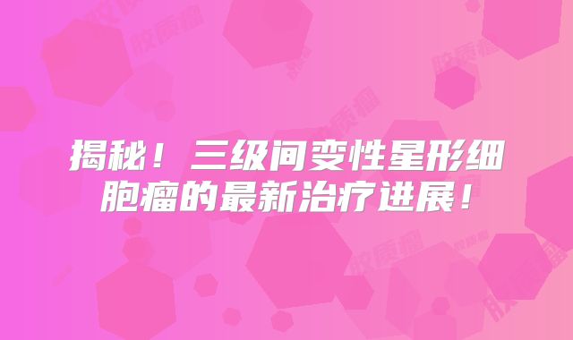 揭秘！三级间变性星形细胞瘤的最新治疗进展！