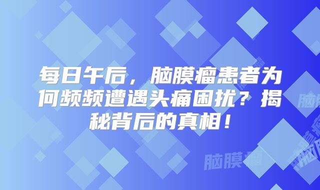 每日午后，脑膜瘤患者为何频频遭遇头痛困扰？揭秘背后的真相！