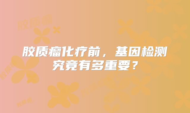 胶质瘤化疗前，基因检测究竟有多重要？