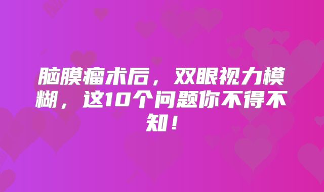 脑膜瘤术后，双眼视力模糊，这10个问题你不得不知！