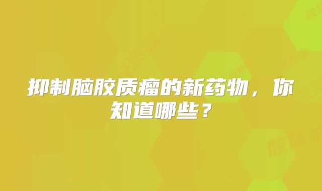 抑制脑胶质瘤的新药物，你知道哪些？