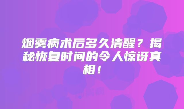 烟雾病术后多久清醒？揭秘恢复时间的令人惊讶真相！