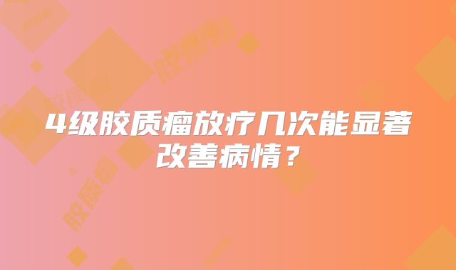 4级胶质瘤放疗几次能显著改善病情？