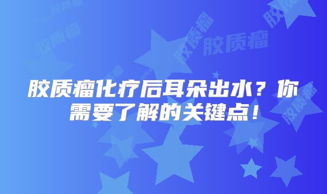 胶质瘤化疗后耳朵出水？你需要了解的关键点！