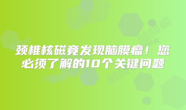 颈椎核磁竟发现脑膜瘤！您必须了解的10个关键问题