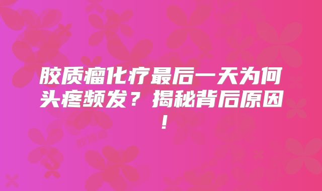 胶质瘤化疗最后一天为何头疼频发？揭秘背后原因！
