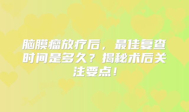 脑膜瘤放疗后，最佳复查时间是多久？揭秘术后关注要点！