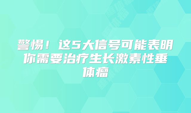 警惕！这5大信号可能表明你需要治疗生长激素性垂体瘤