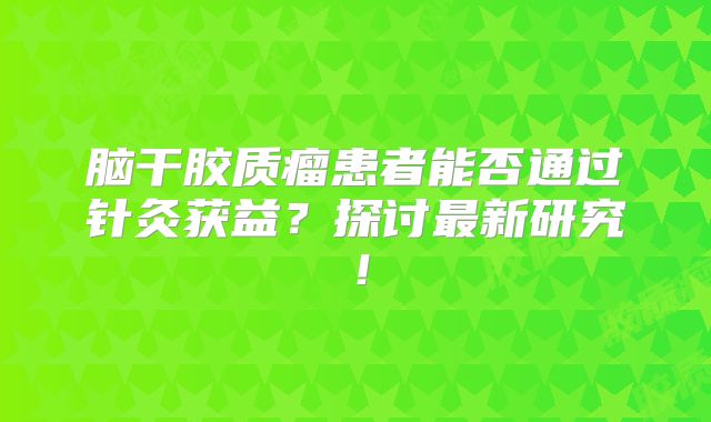 脑干胶质瘤患者能否通过针灸获益？探讨最新研究！