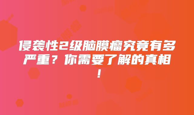 侵袭性2级脑膜瘤究竟有多严重？你需要了解的真相！
