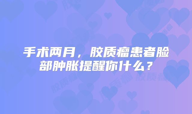 手术两月，胶质瘤患者脸部肿胀提醒你什么？
