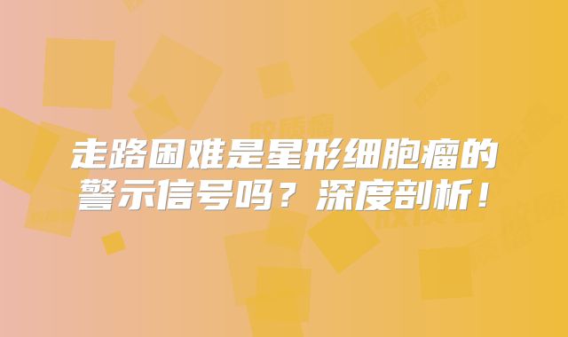 走路困难是星形细胞瘤的警示信号吗？深度剖析！