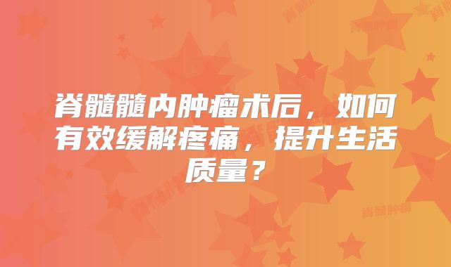脊髓髓内肿瘤术后，如何有效缓解疼痛，提升生活质量？