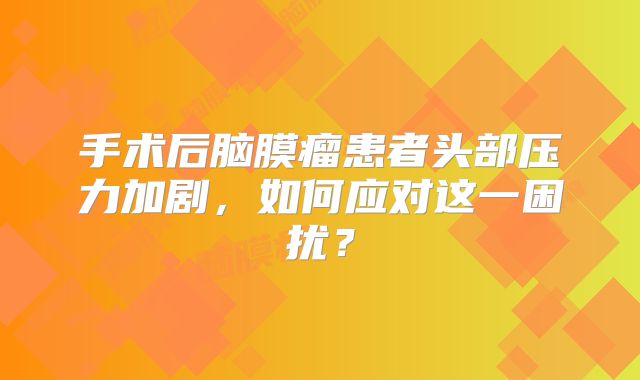 手术后脑膜瘤患者头部压力加剧，如何应对这一困扰？