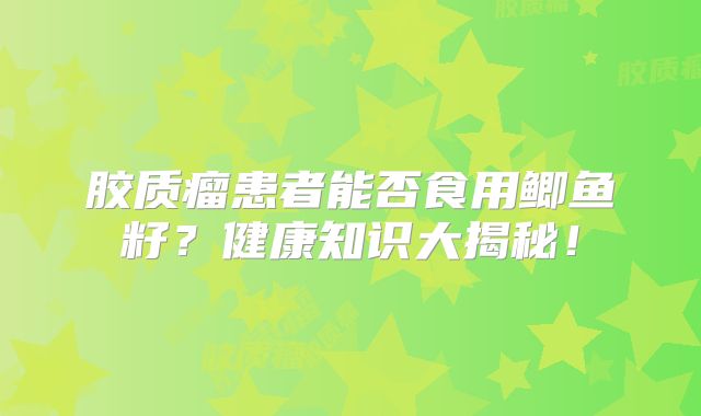 胶质瘤患者能否食用鲫鱼籽？健康知识大揭秘！