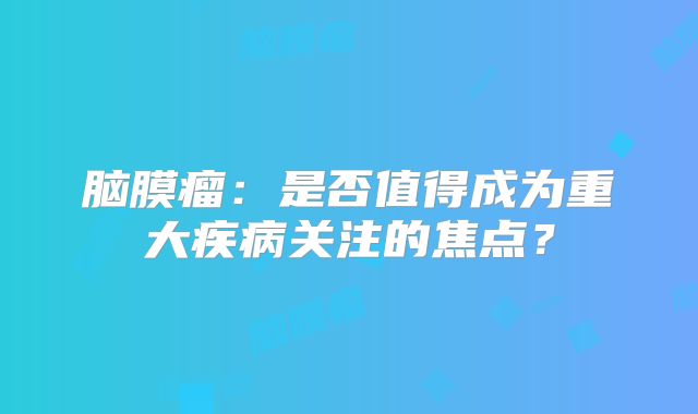 脑膜瘤：是否值得成为重大疾病关注的焦点？