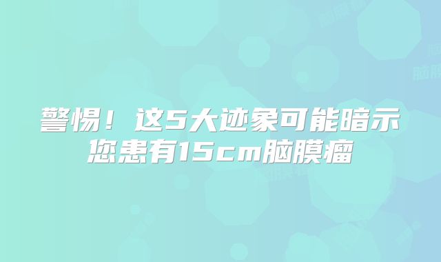 警惕！这5大迹象可能暗示您患有15cm脑膜瘤