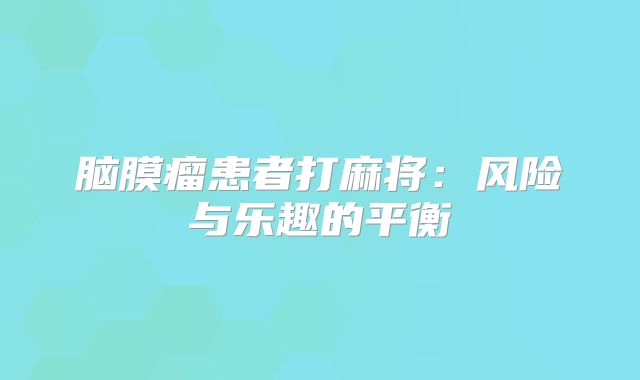 脑膜瘤患者打麻将：风险与乐趣的平衡