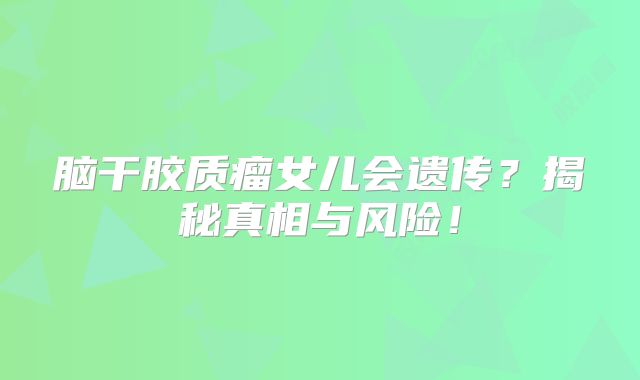 脑干胶质瘤女儿会遗传？揭秘真相与风险！