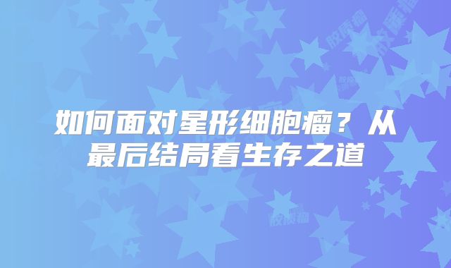 如何面对星形细胞瘤？从最后结局看生存之道