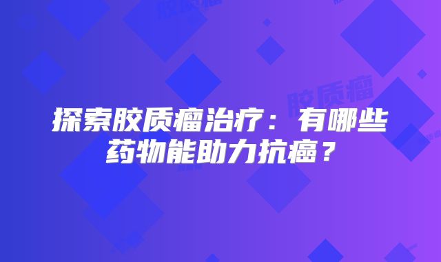 探索胶质瘤治疗：有哪些药物能助力抗癌？